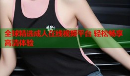 全球精选成人在线视频平台 轻松畅享高清体验