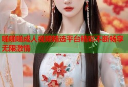 啪啪啪成人视频精选平台精彩不断畅享无限激情
