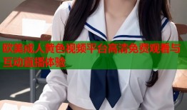 欧美成人黄色视频平台高清免费观看与互动直播体验