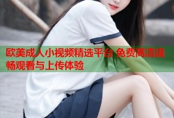 欧美成人小视频精选平台 免费高清流畅观看与上传体验