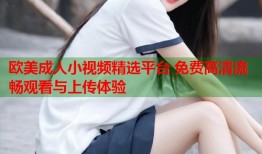 欧美成人小视频精选平台 免费高清流畅观看与上传体验