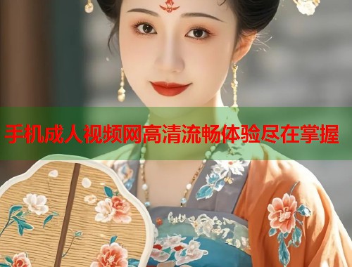 手机成人视频网高清流畅体验尽在掌握