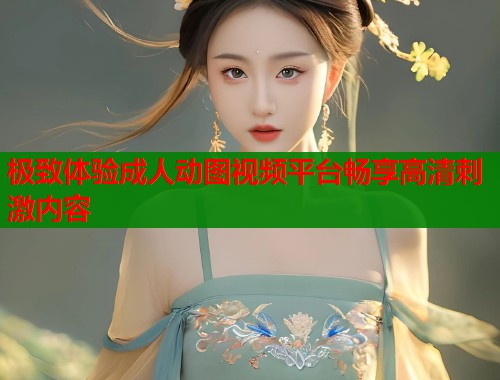 极致体验成人动图视频平台畅享高清刺激内容