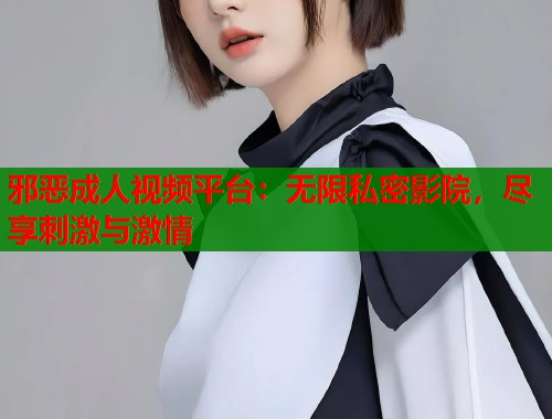 邪恶成人视频平台：无限私密影院，尽享刺激与激情