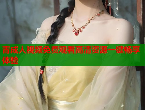 青成人视频免费观看高清资源一键畅享体验