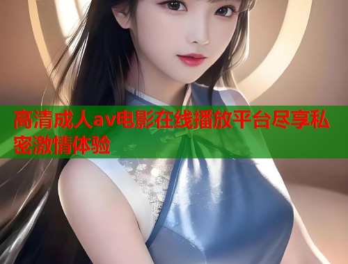 高清成人av电影在线播放平台尽享私密激情体验
