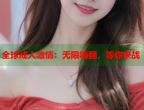 全球成人激情：无限嗨翻，等你来战