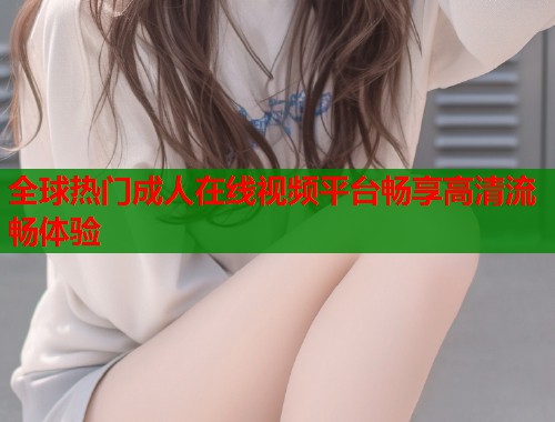 全球热门成人在线视频平台畅享高清流畅体验
