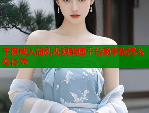 午夜成人福利视频精选平台畅享极致私密体验