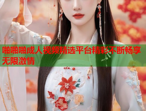 啪啪啪成人视频精选平台精彩不断畅享无限激情