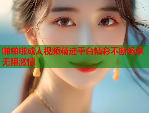 啪啪啪成人视频精选平台精彩不断畅享无限激情