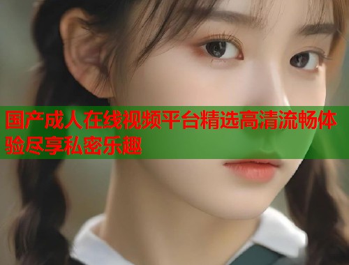 国产成人在线视频平台精选高清流畅体验尽享私密乐趣