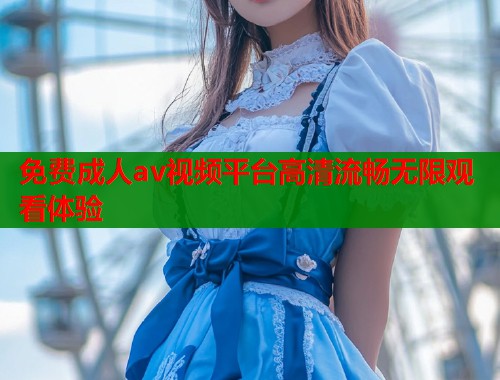 免费成人av视频平台高清流畅无限观看体验