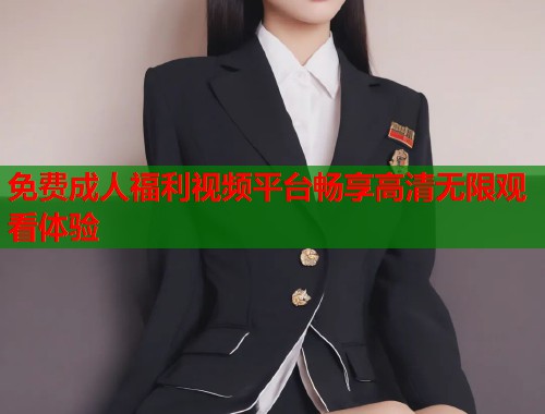 免费成人福利视频平台畅享高清无限观看体验