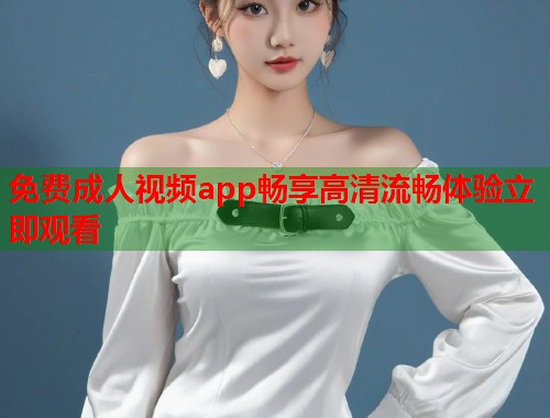 免费成人视频app畅享高清流畅体验立即观看