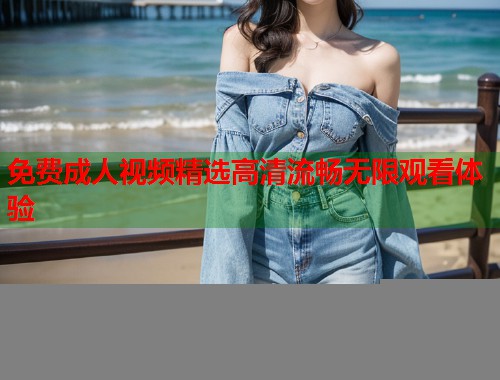 免费成人视频精选高清流畅无限观看体验