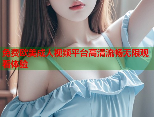 免费欧美成人视频平台高清流畅无限观看体验