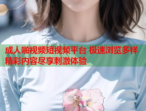 成人啪视频短视频平台 极速浏览多样精彩内容尽享刺激体验