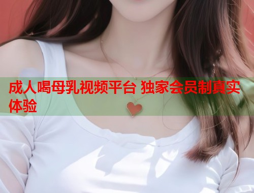 成人喝母乳视频平台 独家会员制真实体验