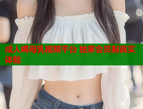 成人喝母乳视频平台 独家会员制真实体验