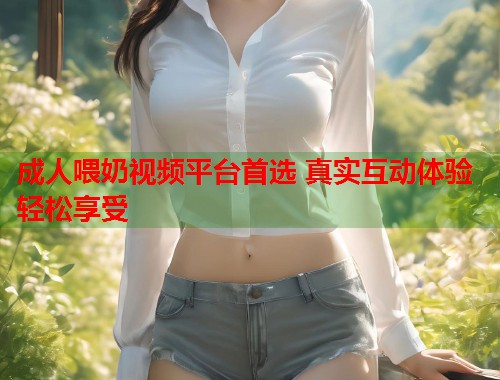 成人喂奶视频平台首选 真实互动体验轻松享受