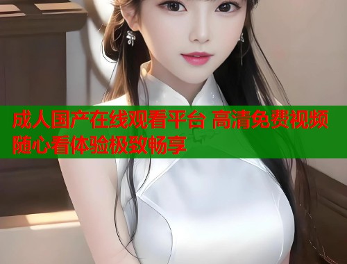 成人国产在线观看平台 高清免费视频随心看体验极致畅享