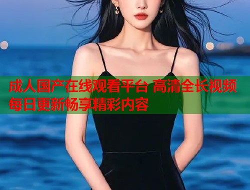 成人国产在线观看平台 高清全长视频每日更新畅享精彩内容