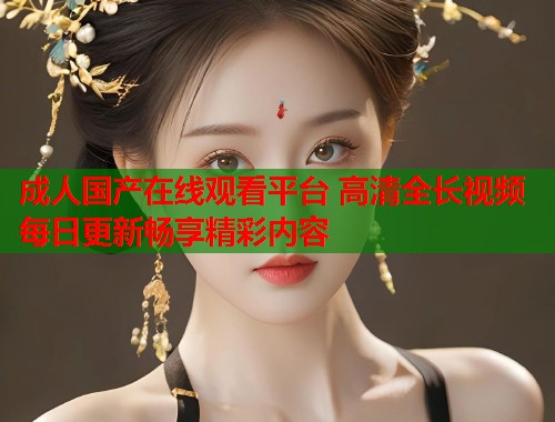 成人国产在线观看平台 高清全长视频每日更新畅享精彩内容