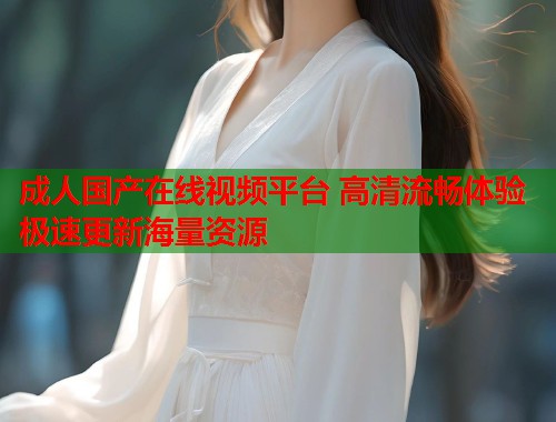 成人国产在线视频平台 高清流畅体验 极速更新海量资源