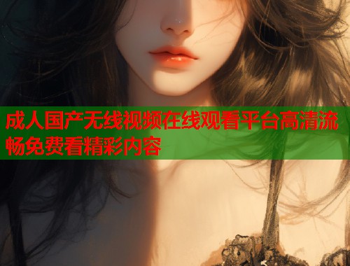 成人国产无线视频在线观看平台高清流畅免费看精彩内容