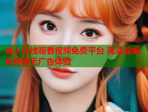 成人在线观看视频免费平台 高清流畅免费看无广告体验