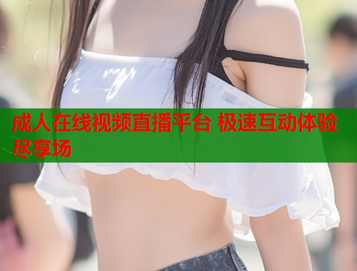 成人在线视频直播平台 极速互动体验尽享场