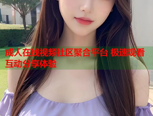 成人在线视频社区聚合平台 极速观看互动分享体验