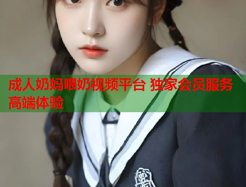 成人奶妈喂奶视频平台 独家会员服务高端体验