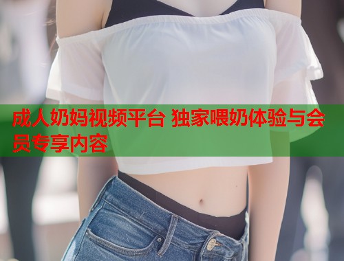 成人奶妈视频平台 独家喂奶体验与会员专享内容