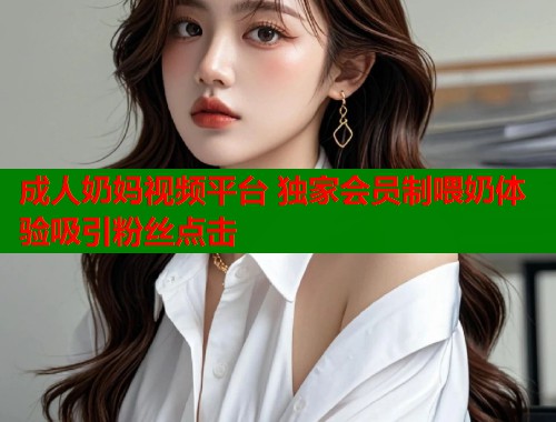 成人奶妈视频平台 独家会员制喂奶体验吸引粉丝点击