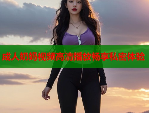 成人奶妈视频高清播放畅享私密体验