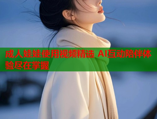 成人娃娃使用视频精选 AI互动陪伴体验尽在掌握