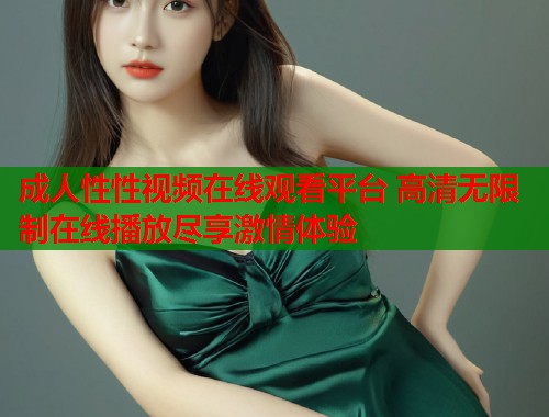 成人性性视频在线观看平台 高清无限制在线播放尽享激情体验
