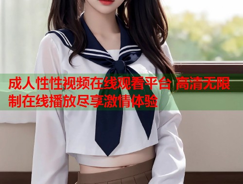 成人性性视频在线观看平台 高清无限制在线播放尽享激情体验