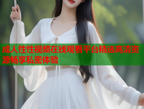 成人性性视频在线观看平台精选高清资源畅享私密体验