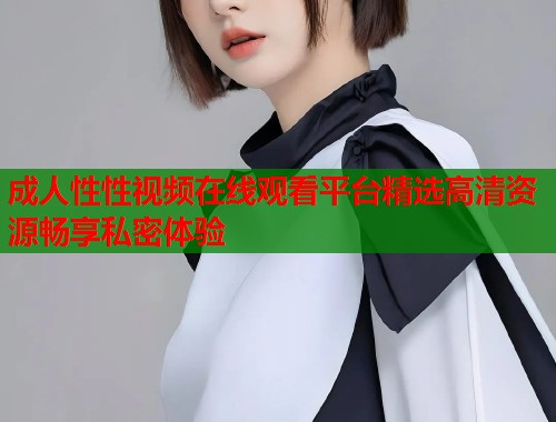 成人性性视频在线观看平台精选高清资源畅享私密体验