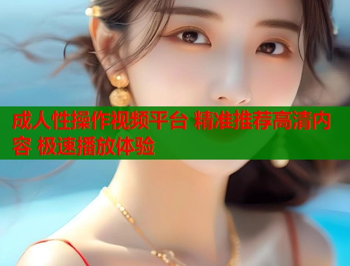 成人性操作视频平台 精准推荐高清内容 极速播放体验