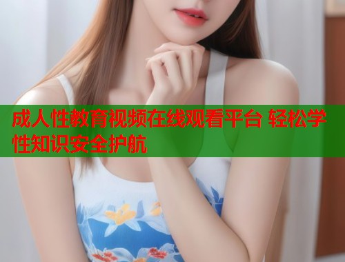 成人性教育视频在线观看平台 轻松学性知识安全护航