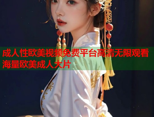 成人性欧美视频免费平台高清无限观看海量欧美成人大片