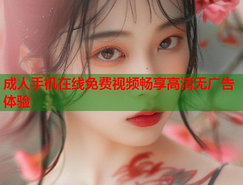 成人手机在线免费视频畅享高清无广告体验