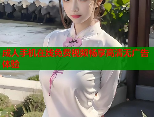成人手机在线免费视频畅享高清无广告体验
