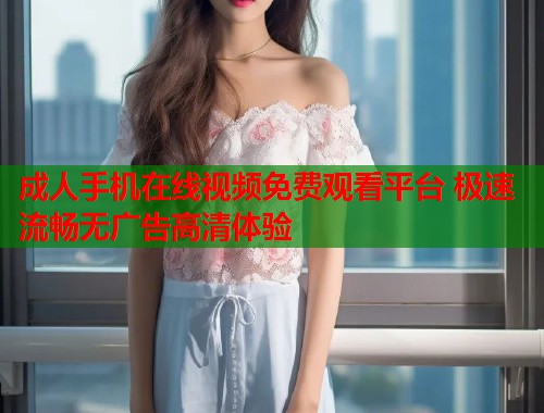 成人手机在线视频免费观看平台 极速流畅无广告高清体验