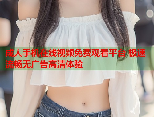 成人手机在线视频免费观看平台 极速流畅无广告高清体验