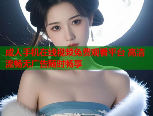 成人手机在线视频免费观看平台 高清流畅无广告随时畅享
